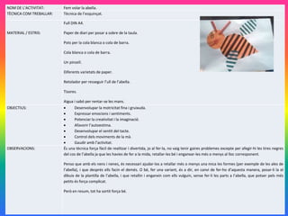 NOM DE L’ACTIVITAT: Fem volar la abella.
TÈCNICA COM TREBALLAR: Tècnica de l’esquinçat.
MATERIAL / ESTRIS:
Full DIN A4.
Paper de diari per posar a sobre de la taula.
Pots per la cola blanca o cola de barra.
Cola blanca o cola de barra.
Un pinzell.
Diferents varietats de paper.
Retolador per resseguir l’ull de l’abella.
Tisores.
Aigua i sabó per rentar-se les mans.
OBJECTIUS:  Desenvolupar la motricitat fina i gruixuda.
 Expressar emocions i sentiments.
 Potenciar la creativitat i la imaginació.
 Afavorir l’autoestima.
 Desenvolupar el sentit del tacte.
 Control dels moviments de la mà.
 Gaudir amb l’activitat.
OBSERVACIONS: És una tècnica força fàcil de realitzar i divertida, jo al fer-la, no vaig tenir gaires problemes excepte per afegir-hi les tires negres
del cos de l’abella ja que les havies de fer a la mida, retallar-les bé i enganxar-les més o menys al lloc corresponent.
Penso que amb els nens i nenes, és necessari ajudar-los a retallar més o menys una mica les formes (per exemple de les ales de
l’abella), i que després ells facin el demés. O bé, fer una variant, és a dir, en canvi de fer-ho d’aquesta manera, posar-li la el
dibuix de la plantilla de l’abella, i que retallin i enganxin com ells vulguin, sense fer-li les parts a l’abella, que potser pels més
petits és força complicat.
Però en resum, tot ha sortit força bé.
 