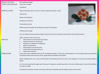 NOM DE L’ACTIVITAT: Fem rodones de paper.
TÈCNICA COM TREBALLAR: Tècnica de l’arrugat.
MATERIAL / ESTRIS:
Full DIN A4.
Paper de diari per cobrir la zona on s’estan encolant les boletes i evitar
embrutar-la.
Pot per la cola blanca
Cola blanca o de barra.
Un pinzell per la cola.
Diferents colors de paper de cel·lofana per poder fer les boletes.
El dibuix de la tortuga.
Si es vol utilitzar tisores per tallar el paper es pot fer però no és necessari ja que amb les mans també funciona.
Aigua i sabó per rentar-se les mans.
OBJECTIUS:  Desenvolupar la motricitat fina i gruixuda.
 Expressar emocions i sentiments.
 Potenciar la creativitat i la imaginació.
 Afavorir l’autoestima.
 Desenvolupar el sentit del tacte.
 Control dels moviments de la mà.
 Gaudir amb l’activitat.
OBSERVACIONS: El que més costa en aquesta tècnica és fer les boletes de paper, s’ha de tenir molta paciència i no fer-les gaire grans ja que després
no queda tant be la forma que es vol fer, queda millor amb boletes més petites.
Alhora d’enganxar-les, em va anar molt bé posar-hi cola blanca de zona en zona i anar enganxant i no pas anar encolant boleta a
boleta.
En el cas de la quantitat de paper per tal de que n’hi hagi prou, sembla que amb un tros ja en tindràs però a la que fas les boletes,
veus que te’n falta.
Pel demés, tot molt bé i la trobo una tècnica molt maca i divertida, però fer boletes cansa i avorreix molt.
 
