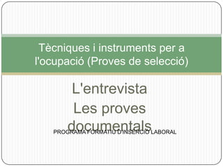 Tècniques i instruments per a
l'ocupació (Proves de selecció)

        L'entrevista
        Les proves
       documentals
   PROGRAMA FORMATIU D'INSERCIÓ LABORAL
 