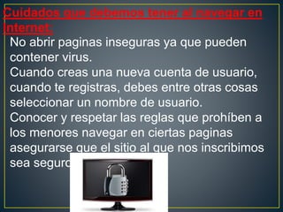 Cuidados que debemos tener al navegar en
Internet:
No abrir paginas inseguras ya que pueden
contener virus.
Cuando creas una nueva cuenta de usuario,
cuando te registras, debes entre otras cosas
seleccionar un nombre de usuario.
Conocer y respetar las reglas que prohíben a
los menores navegar en ciertas paginas
asegurarse que el sitio al que nos inscribimos
sea seguro.
 