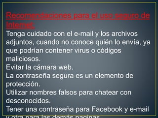 Recomendaciones para el uso seguro de
Internet:
Tenga cuidado con el e-mail y los archivos
adjuntos, cuando no conoce quién lo envía, ya
que podrían contener virus o códigos
maliciosos.
Evitar la cámara web.
La contraseña segura es un elemento de
protección.
Utilizar nombres falsos para chatear con
desconocidos.
Tener una contraseña para Facebook y e-mail
 