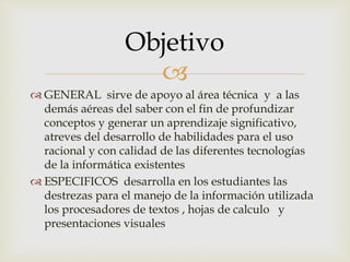 
 GENERAL sirve de apoyo al área técnica y a las
demás aéreas del saber con el fin de profundizar
conceptos y generar un aprendizaje significativo,
atreves del desarrollo de habilidades para el uso
racional y con calidad de las diferentes tecnologías
de la informática existentes
 ESPECIFICOS desarrolla en los estudiantes las
destrezas para el manejo de la información utilizada
los procesadores de textos , hojas de calculo y
presentaciones visuales
Objetivo
 
