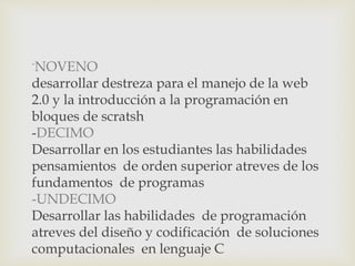 -
NOVENO
desarrollar destreza para el manejo de la web
2.0 y la introducción a la programación en
bloques de scratsh
-DECIMO
Desarrollar en los estudiantes las habilidades
pensamientos de orden superior atreves de los
fundamentos de programas
-UNDECIMO
Desarrollar las habilidades de programación
atreves del diseño y codificación de soluciones
computacionales en lenguaje C
 