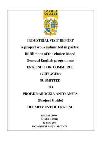 INDUSTRIAL VISIT REPORT
A project work submitted in partial
fulfillment of the choice based
General English programme
ENGLISH FOR COMMERCE
17UEL4GE07
SUBMITTED
TO
PROF.DR.AROCKIA ANTO ANITA
(Project Guide)
DEPARTMENT OF ENGLISH
PREPARED BY
GOKUL NAMBI
17-UCO-208
B.COM (GENERAL) 'A' SECTION
 