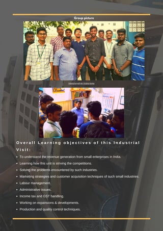 O v e r a l l L e a r n i n g o b j e c t i v e s o f t h i s I n d u s t r i a l
V i s i t :
To understand the revenue generation from small enterprises in India.
Learning how this unit is striving the competitions.
Solving the problems encountered by such industries.
Marketing strategies and customer acquisition techniques of such small industries.
Labour management.
Administrative issues.
Income tax and GST handling.
Working on expansions & developments.
Production and quality control techniques.
Interaction with Mr.Krishna Kumar
Group picture
 