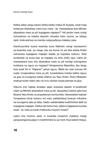 Kanisa Linahitaji Kujua
Katika safari zangu barani Afrika katika miaka 25 iliyopita, swali moja
limekuwa likijitokeza mara kwa mara: “Je, inawezekana kwa Mkristo
aliyezaliwa mara ya pili kupagawa mapepo?” Hili jambo mara nyingi
huhusishwa na maisha aliyoishi mhusika huko nyuma, au kibaya
zaidi, linahusishwa na mambo waliyoyafanya mababu zake.
Inanihuzunisha kuona kwamba kuna Wakristo wengi wanaoamini
ya kwamba wao, au ndugu zao wa kiume na wa kike katika Kristo
wanaweza kupagawa mapepo baada ya kupokea wokovu. Sote
tunakubali ya kuwa kazi za mapepo na roho chafu zipo. Lakini je!
inawezekana kwa mtu aliyezaliwa mara ya pili kuhitaji kufunguliwa
kutokana na nguvu za mapepo? Ninaposoma Maandiko, jibu langu
kwa swali hili ni “Hapana!” yenye nguvu. Biblia iko wazi kuhusu hili
suala: tunapozaliwa mara ya pili, tunaokolewa kutoka katika nguvu
za giza na kuingizwa katika Ufalme wa Yesu Kristo. Roho Mtakatifu
anakuja kuishi ndani yetu na nuru haiwezi kukaa pamoja na giza.
Hakuna jinsi kabisa ambapo pepo anaweza akaishi ki-kwelikweli
ndani ya Mkristo aliyezaliwa mara ya pili, aliyeyatoa maisha yake kwa
Bwana Yesu Kristo na anayetamani kumtumikia. Haiwezekani kabisa!
Tunapaswa tuhoji wokovu wa watu waliojitokeza kwenye mikutano
na kuungama sala ya toba, halafu wakaendelea kudhihirisha dalili za
kupagawa mapepo. Katika hali kama hizo, labda tungepaswa kuuliza
swali: ‘Je, toba ya kweli imefanyika mioyoni mwao?’
Lakini cha muhimu zaidi, ni kwamba ninaamini matatizo mengi
yanayosingiziwa pepo ni madhihirisho tu ya mwili. Kwa bahati mbaya,
16
 