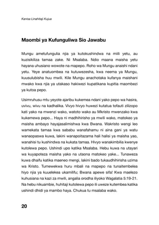 Kanisa Linahitaji Kujua
Maombi ya Kufunguliwa Sio Jawabu
Mungu ametufungulia njia ya kutokushindwa na miili yetu, au
kuzisikiliza tamaa zake. Ni Msalaba. Ndio maana maisha yetu
hayana uhusiano wowote na mapepo. Roho wa Mungu anaishi ndani
yetu. Yeye anatuombea na kutuwezesha, kwa neema ya Mungu,
kuusulubisha huu mwili. Kile Mungu anachotaka kufanya maishani
mwako kwa njia ya utakaso hakiwezi kupatikana kupitia maombezi
ya kutoa pepo.
Usimruhusu mtu yeyote ajaribu kukemea ndani yako pepo wa hasira,
uvivu, wivu na kadhalika. Vivyo hivyo huwezi kutatua tofauti zilizopo
kati yako na mwenzi wako, watoto wako au Mkristo mwenzako kwa
kukemewa pepo... Haya ni madhihirisho ya mwili wako, matokeo ya
maisha ambayo hayajasalimishwa kwa Bwana. Wakristo wengi leo
wamekata tamaa kwa sababu wanafahamu ni aina gani ya watu
wanaopaswa kuwa, lakini wanapoitazama hali halisi ya maisha yao,
wanahisi tu kushindwa na kukata tamaa. Hivyo wanakimbilia kwenye
kutolewa pepo. Ushindi upo katika Msalaba. Hebu kuwa na utayari
wa kuyapoteza maisha yako na utaona matokeo yake... Tunaweza
kuwa dhaifu katika maeneo mengi, lakini bado tukaudhihirisha uzima
wa Kristo. Tumewekwa huru mbali na mapepo na tunaitembelea
hiyo njia ya kuuelekea ukamilifu; Bwana apewe sifa! Kwa maelezo
kuhusiana na kazi za mwili, angalia orodha iliyoko Wagalatia 5:19-21.
Na hebu nikuambie, huhitaji kutolewa pepo ili uweze kutembea katika
ushindi dhidi ya mambo haya. Chukua tu msalaba wako.
20
 