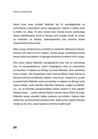 Kanisa Linahitaji Kujua
24
Kama kuna eneo ambalo Wakristo leo hii wamelaghaiwa na
kufundishwa mafundisho yenye udanganyifu, hakika ni katika eneo
la fedha na utoaji. Ni aibu kubwa kwa Kanisa kuona wachungaji
wengi wakilikosesha kundi la Mungu kwa kuwapa ahadi za uongo
za mafanikio na baraka; wakiwapotosha kwa kutumia sheria
zinazowashurutisha kutoa.
Mara nyingi nimelishutumu fundisho la mafanikio lililolivamia Kanisa,
kwenye nchi tajiri na nchi maskini. Jumbe zangu zimeelezewa kuwa
zenye utata kwa sababu nimepinga kuhubiriwa fundisho hili la uongo.
Sina tatizo kabisa Wakristo wanapotajirika kwa mali za ulimwengu
huu, na wanapobarikiwa. Lakini ninapingana vikali na mafundisho
ya kwamba ni mapenzi ya Mungu ya kuwa Wakristo wote wameitwa
kuwa matajiri. Hili linapatikana wapi kwenye Biblia? Hata Kanisa la
Mwanzo lilikuwa na Wakristo maskini. Kwa hivyo, ninaamini ni uzushi
kuwaaminisha Wakristo wote ya kwamba ni mapenzi ya Mungu wote
wawe matajiri, wote wamiliki majumba makubwa, magari ya kifahari,
n.k., au ya kwamba wanapoendelea kubaki maskini ni kwa sababu
hawana imani… uzushi kabisa! Katika maeneo kama Afrika na India,
Wakristo wengi wanaishi katika umaskini wa kutisha. Hakuna aibu
katika hilo, na haimaanishi hawana imani. Zaidi ya hilo, katika mahubiri
mengi ya siku hizi, pesa inapewa umuhimu kupita kiasi!
 