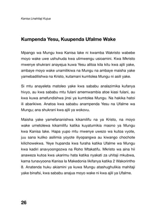 Kanisa Linahitaji Kujua
26
Kumpenda Yesu, Kuupenda Ufalme Wake
Mpango wa Mungu kwa Kanisa lake ni kwamba Wakristo wabebe
moyo wake uwe ushuhuda kwa ulimwengu usioamini. Kwa Mkristo
mwenye shukrani anayejua kuwa Yesu alitoa kila kitu kwa ajili yake,
ambaye moyo wake unamilikiwa na Mungu na ambaye maisha yake
yamebadilishwa na Kristo, kutamani kumtolea Mungu ni asili yake.
Si mtu anayeleta matoleo yake kwa sababu analazimika kufanya
hivyo, au kwa sababu mtu fulani amemwambia atoe kiasi fulani, au
kwa kuwa amefundishwa jinsi ya kumtolea Mungu. Na hakika hatoi
ili abarikiwe. Anatoa kwa sababu anampenda Yesu na Ufalme wa
Mungu; ana shukrani kwa ajili ya wokovu.
Maisha yake yamefananishwa kikamilifu na ya Kristo, na moyo
wake umetolewa kikamilifu katika kuyatumikia maono ya Mungu
kwa Kanisa lake. Hapa yupo mtu mwenye uwezo wa kutoa vyote,
juu sana kuliko asilimia yoyote iliyopangwa au kiwango chochote
kilichowekwa. Yeye hupanda kwa furaha katika Ufalme wa Mungu
kwa kadiri anavyoongozwa na Roho Mtakatifu. Mkristo wa aina hii
anaweza kutoa kwa ukarimu hata katika nyakati za uhitaji mkubwa,
kama tunavyoona Kanisa la Makedonia likifanya katika 2 Wakorintho
8. Anatenda huku akiamini ya kuwa Mungu atashughulikia mahitaji
yake binafsi, kwa sababu anajua moyo wake ni kwa ajili ya Ufalme.
 