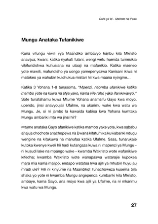 27
Mungu Anataka Tufanikiwe
Kuna vifungu viwili vya Maandiko ambavyo karibu kila Mkristo
anavijua; kwani, katika nyakati fulani, wengi wetu huenda tumesikia
vikifundishwa kuhusiana na utoaji na mafanikio. Katika maeneo
yote mawili, mafundisho ya uongo yamepenyezwa Kanisani ikiwa ni
matokeo ya wahubiri kuichukua mistari hii kwa maana nyingine…
Katika 3 Yohana 1-8 tunasoma, “Mpenzi, naomba ufanikiwe katika
mambo yote na kuwa na afya yako, kama vile roho yako ifanikiwavyo.”
Sote tunafahamu kuwa Mtume Yohana anamsifu Gayo kwa moyo,
upendo, jinsi anavyoujali Ufalme, na ukarimu wake kwa watu wa
Mungu. Je, si ni jambo la kawaida kabisa kwa Yohana kumtaka
Mungu ambariki mtu wa jinsi hii?
Mtume anataka Gayo afanikiwe katika mambo yake yote, kwa sababu
anajua chochote anachopewa na Bwana kitatumika kuwabariki ndugu
wengine na kitakuwa na manufaa katika Ufalme. Sasa, tunarukaje
kutoka kwenye kweli hii hadi kutangaza kuwa ni mapenzi ya Mungu -
ni kusudi lake na mpango wake - kwamba Wakristo wote wafanikiwe
kifedha; kwamba Wakristo wote wanapaswa watarajie kupokea
mara mia kama malipo, endapo watatoa kwa ajili ya mhubiri huyu au
mradi ule? Hili ni kinyume na Maandiko! Tunachoweza kusema bila
shaka yo yote ni kwamba Mungu angependa kumbariki kila Mkristo,
ambaye, kama Gayo, ana moyo kwa ajili ya Ufalme, na ni mkarimu
kwa watu wa Mungu.
Sura ya III - Mkristo na Pesa
 