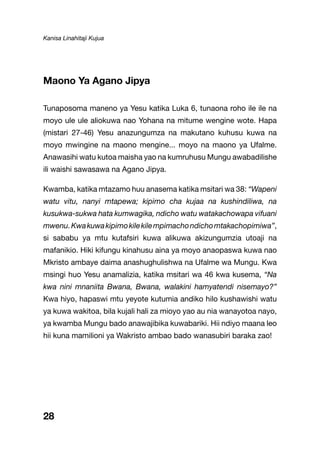 Kanisa Linahitaji Kujua
28
Maono Ya Agano Jipya
Tunaposoma maneno ya Yesu katika Luka 6, tunaona roho ile ile na
moyo ule ule aliokuwa nao Yohana na mitume wengine wote. Hapa
(mistari 27-46) Yesu anazungumza na makutano kuhusu kuwa na
moyo mwingine na maono mengine... moyo na maono ya Ufalme.
Anawasihi watu kutoa maisha yao na kumruhusu Mungu awabadilishe
ili waishi sawasawa na Agano Jipya.
Kwamba, katika mtazamo huu anasema katika msitari wa 38: “Wapeni
watu vitu, nanyi mtapewa; kipimo cha kujaa na kushindiliwa, na
kusukwa-sukwa hata kumwagika, ndicho watu watakachowapa vifuani
mwenu.Kwakuwakipimokilekilempimachondichomtakachopimiwa”,
si sababu ya mtu kutafsiri kuwa alikuwa akizungumzia utoaji na
mafanikio. Hiki kifungu kinahusu aina ya moyo anaopaswa kuwa nao
Mkristo ambaye daima anashughulishwa na Ufalme wa Mungu. Kwa
msingi huo Yesu anamalizia, katika msitari wa 46 kwa kusema, “Na
kwa nini mnaniita Bwana, Bwana, walakini hamyatendi nisemayo?”
Kwa hiyo, hapaswi mtu yeyote kutumia andiko hilo kushawishi watu
ya kuwa wakitoa, bila kujali hali za mioyo yao au nia wanayotoa nayo,
ya kwamba Mungu bado anawajibika kuwabariki. Hii ndiyo maana leo
hii kuna mamilioni ya Wakristo ambao bado wanasubiri baraka zao!
 