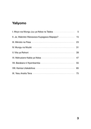 Yaliyomo
I. Moyo wa Mungu Juu ya Ndoa na Talaka 5
II. Je, Wakristo Wanaweza Kupagawa Mapepo? 15
III. Mkristo na Pesa 23
IV. Mungu na Muziki 31
V. Vita ya Rohoni 39
VI. Mahusiano Kabla ya Ndoa 47
VII. Barabara ni Nyembamba 55
VIII. Kanisa Litakabiliwa 65
IX. Yesu Anaita Tena 75
...................................
..........................
.......................................................................
......................................................................
...........................................................................
.......................................................
........................................................
................................................................
.....................................................................
3
 