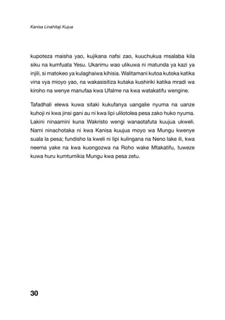 Kanisa Linahitaji Kujua
30
kupoteza maisha yao, kujikana nafsi zao, kuuchukua msalaba kila
siku na kumfuata Yesu. Ukarimu wao ulikuwa ni matunda ya kazi ya
injili, si matokeo ya kulaghaiwa kihisia. Walitamani kutoa kutoka katika
vina vya mioyo yao, na wakasisitiza kutaka kushiriki katika mradi wa
kiroho na wenye manufaa kwa Ufalme na kwa watakatifu wengine.
Tafadhali elewa kuwa sitaki kukufanya uangalie nyuma na uanze
kuhoji ni kwa jinsi gani au ni kwa lipi ulilotolea pesa zako huko nyuma.
Lakini ninaamini kuna Wakristo wengi wanaotafuta kuujua ukweli.
Nami ninachotaka ni kwa Kanisa kuujua moyo wa Mungu kwenye
suala la pesa; fundisho la kweli ni lipi kulingana na Neno lake ili, kwa
neema yake na kwa kuongozwa na Roho wake Mtakatifu, tuweze
kuwa huru kumtumikia Mungu kwa pesa zetu.
 