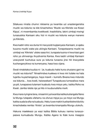 Kanisa Linahitaji Kujua
32
Sitakuwa ninatia chumvi nikisema ya kwamba uzi unaotenganisha
muziki wa kidunia na kile kinachoitwa ‘Muziki wa Kikristo wa Kizazi
Kipya’, ni mwembamba kwelikweli. Inasikitisha, lakini uimbaji mwingi
tunaousikia Kanisani siku hizi ni muziki wa kidunia wenye maneno
ya Kikristo.
Kwa kadiri roho wa dunia hii inavyozidi kujipenyeza Kanisani, si ajabu
kuuona muziki wake pia ukiingia Kanisani. Tunapotazama muziki na
uimbaji wa ‘Kikristo’ ulioko sasa hivi, tunapata kuona ni kwa kiasi gani
roho ya ulimwengu ilivyolivamia Kanisa. Kwa kadiri uimbaji Kanisani
unavyozidi kuchukua sura ya kidunia tunaona jinsi hili linavyoleta
kuchanganyikiwa na kumenyana, hasa kwa vijana.
Swali ninalotaka kuuliza ni: ‘Je, kuabudu halisi kuna uhusiano gani na
muziki wa kidunia?’ Ninashindwa kuelewa ni kwa nini tutake na hata
tujaribu kuyachanganya, haya mawili – kumsifu Bwana kwa mdundo
wa kidunia… kwa kweli, haiwezekani! Tunapokuwa tumezaliwa mara
ya pili, tunapaswa tutamani kuabudu kwa mioyo yetu, katika Roho na
Kweli. Jambo lolote nje ya hilo ni kuuburudisha mwili.
Kwa mara nyingine tena, ninaamini ya kwamba katika kuliangalia Neno
la Mungu tutapata ufahamu na ufunuo mpya juu ya moyo wa Mungu
katika suala la sifa na kuabudu. Hebu tuwe makini tusikaribishe kila kitu
kinachobeba nembo ‘Kristo’ ya kwamba kinampatia Mungu utukufu.
Hakuna maelekezo ya wazi katika Biblia kuhusu namna tunavyo-
paswa kumuabudu Mungu. Katika Agano la Kale kuna maagizo
 
