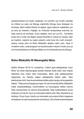33
yanayohusiana na muziki, kuabudu, na vyombo vya muziki, pamoja
na mifano ya watu wa Mungu wakimsifu Mungu kwa shangwe na
kucheza; lakini katika Kanisa la Agano Jipya hakuna maelekezo juu
ya aina ya maneno, mapigo, au midundo tunayoweza kutumia; au
hata namna ya kucheza. Kuna sababu nzuri juu ya hili... kumbuka
kuwa sisi ni watu wa Agano Jipya! Kwamba ni weusi au weupe, tajiri
au maskini, wasomi au wasio wasomi, sote tuna vitu viwili vinavyof-
anana: mioyo yetu na Roho Mtakatifu aliyeko ndani yetu. Yeye ni
mwalimu wetu, anatuongoza na kutushuhudia mioyoni mwetu juu ya
nini kinachotokana na Mungu Baba na nini kisichokuwa cha Mungu.
Roho Mtakatifu Ni Mwangalizi Wetu
Katika Yohana 16:13-14, tunasoma, “Lakini yeye atakapokuja, huyo
Roho wa kweli atawaongoza awatie kwenye kweli yote; kwa maana
hatanena kwa shauri lake mwenyewe, lakini yote atakayoyasikia
atayanena, na mambo yajayo atawapasha habari yake. Yeye
atanitukuza mimi; kwa kuwa atatwaa katika yaliyo yangu na kuwapasha
habari.” Hakuna kuchanganya hapa: Ni wazi kwamba Roho Mtakatifu
ndiye anayetuelekeza, kutufundisha na kutuongoza katika namna
Yesu anavyonena na namna anavyotenda. Sote tutakubaliana kuwa
kulikuwa na harufu nzuri ya manukato katika yote Yesu aliyosema na
kufanya. Vivyo hivyo, harufu ya manukato ya kumjua Kristo inapaswa
iambatane na yote tunayosema na kufanya. Cho chote kinachotokana
Sura ya IV - Mungu na Muziki
 