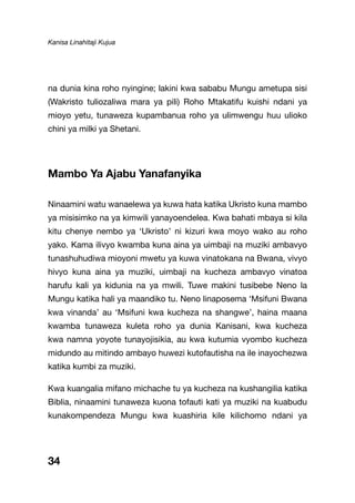 Kanisa Linahitaji Kujua
34
na dunia kina roho nyingine; lakini kwa sababu Mungu ametupa sisi
(Wakristo tuliozaliwa mara ya pili) Roho Mtakatifu kuishi ndani ya
mioyo yetu, tunaweza kupambanua roho ya ulimwengu huu ulioko
chini ya milki ya Shetani.
Mambo Ya Ajabu Yanafanyika
Ninaamini watu wanaelewa ya kuwa hata katika Ukristo kuna mambo
ya misisimko na ya kimwili yanayoendelea. Kwa bahati mbaya si kila
kitu chenye nembo ya ‘Ukristo’ ni kizuri kwa moyo wako au roho
yako. Kama ilivyo kwamba kuna aina ya uimbaji na muziki ambavyo
tunashuhudiwa mioyoni mwetu ya kuwa vinatokana na Bwana, vivyo
hivyo kuna aina ya muziki, uimbaji na kucheza ambavyo vinatoa
harufu kali ya kidunia na ya mwili. Tuwe makini tusibebe Neno la
Mungu katika hali ya maandiko tu. Neno linaposema ‘Msifuni Bwana
kwa vinanda’ au ‘Msifuni kwa kucheza na shangwe’, haina maana
kwamba tunaweza kuleta roho ya dunia Kanisani, kwa kucheza
kwa namna yoyote tunayojisikia, au kwa kutumia vyombo kucheza
midundo au mitindo ambayo huwezi kutofautisha na ile inayochezwa
katika kumbi za muziki.
Kwa kuangalia mifano michache tu ya kucheza na kushangilia katika
Biblia, ninaamini tunaweza kuona tofauti kati ya muziki na kuabudu
kunakompendeza Mungu kwa kuashiria kile kilichomo ndani ya
 