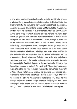 35
mioyo yetu, na muziki unaotumbuiza tu na kulisha miili yetu, ambao
mwisho wake ni kutupeleka katika kutenda dhambi. Katika Kitabu cha
2 Samweli 6:12-15, kuhusiana na wakati ambapo Daudi aliporejesha
sanduku la agano, lililowakilisha uwepo wa Mungu katika Yerusalemu,
mistari ya 14-15 inaeleza, “Daudi akacheza mbele za BWANA kwa
nguvu zake zote; na Daudi alikuwa amevaa naivera ya kitani. Basi
Daudi na nyumba yote ya Israeli wakalileta sanduku la BWANA kwa
shangwe, na kwa sauti ya tarumbeta.” Daudi pamoja na watu wa
Israeli walikuwa wanasherehekea ushindi mkubwa. Kicho chake
kwa Mungu, unyenyekevu wake, pamoja na furaha ya kweli vilizidi
sana ndani yake kiasi cha kumfanya acheze, licha ya kuwa tendo
lile lilionekana kama la kipuuzi mbele ya mke wake. Watu walifurahia
kile ambacho Mungu alikuwa amefanya, walijua hii haikuwa kazi ya
mwanadamu. Daudi alipomuua Goliathi, watu wale wale waliokuwa
wakitetemeka kwa hofu ghafla walijawa ujasiri wakatoka kwenda
kuwashambulia Wafilisti. Baada ya kuwa wametoka kwenye vita
kama hiyo, tunasoma katika 1 Samweli 18:6-7 kwamba, “wanawake
wakatoka katika miji yote ya Israeli, kwa kuimba na kucheza, ili kumlaki
Mfalme Sauli; wakatoka na matari, na shangwe, na vinanda. Nao
wanawake wakaitikiana wakicheza.” Katika Agano Jipya (Matendo
ya Mitume 3) Petro na Yohana walienda hekaluni siku moja, na mtu
mmoja aliyekuwa kiwete tangu kuzaliwa akaponywa. Mtu huyu
alishangilia kwa furaha kuu na kucheza ndani ya hekalu akimsifu
Mungu kwa muujiza wake. Hakuweza kujizuia katika furaha yake.
Sura ya IV - Mungu na Muziki
 