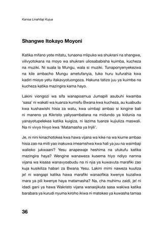 Kanisa Linahitaji Kujua
36
Shangwe Itokayo Moyoni
Katika mifano yote mitatu, tunaona mlipuko wa shukrani na shangwe,
vilivyotokana na moyo wa shukrani uliosababisha kuimba, kucheza
na muziki. Ni suala la Mungu, wala si muziki. Tunaponyenyekezwa
na kile ambacho Mungu ametufanyia, tuko huru kufurahia kwa
kadiri mioyo yetu itakavyotuongoza. Hakuna tatizo juu ya kuimba na
kucheza katika mazingira kama hayo.
Lakini viongozi wa sifa wanapoamua Jumapili asubuhi kwamba
‘sasa’ ni wakati wa kuanza kumsifu Bwana kwa kucheza, au kuabudu
kwa kushawishi hisia za watu, kwa uimbaji ambao si kingine bali
ni maneno ya Kikristo yaliyoambatana na midundo ya kidunia na
yanayotupelekea katika kuigiza, ni lazima tuanze kujiuliza maswali.
Na ni vivyo hivyo kwa ‘Matamasha ya Injili’.
Je, ni nini kinachotokea kwa hawa vijana wa kike na wa kiume ambao
hisia zao na miili yao inakuwa imeamshwa kwa hali ya juu na waimbaji
walioko jukwaani? Yesu anapewaje heshima na utukufu katika
mazingira haya? Wengine wanaweza kusema hiyo ndiyo namna
vijana wa kisasa wanavyoabudu na ni njia ya kuwavuta marafiki zao
kuja kusikiliza habari za Bwana Yesu. Lakini mimi naweza kuuliza
je! ni wangapi katika hawa marafiki wanaofikia kwenye kuzaliwa
mara ya pili kwenye haya matamasha? Na, cha muhimu zaidi, je! ni
idadi gani ya hawa Wakristo vijana wanaojikuta sasa wakiwa katika
barabara ya kurudi nyuma kiroho ikiwa ni matokeo ya kuwasha tamaa
 