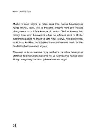 Kanisa Linahitaji Kujua
38
Muziki ni eneo lingine la hatari sana kwa Kanisa tunapouweka
kando msingi, yaani, Injili ya Msalaba, ambayo mara zote inatupa
changamoto na kutuleta kwenye utu uzima. Tukikaa kwenye huo
msingi, kwa kadiri tunavyozidi kukua na kufanana zaidi na Kristo,
tutafahamu pasipo na shaka yo yote ni lipi tufanye, wapi pa kwenda,
na kipi cha kusikiliza. Na tutajikuta hatuvutiwi tena na muziki ambao
hauifaidi roho kwa namna yoyote.
Ninataraji ya kuwa maneno haya machache yameleta mwanga na
ufafanuzi zaidi kuhusiana na somo hili; ya kwamba kwa namna fulani
Mungu ameyafungua macho yako na umetiwa moyo
 