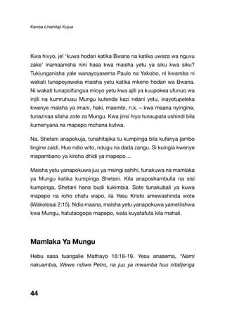 Kanisa Linahitaji Kujua
44
Kwa hivyo, je! ‘kuwa hodari katika Bwana na katika uweza wa nguvu
zake’ inamaanisha nini hasa kwa maisha yetu ya siku kwa siku?
Tukiunganisha yale wanayoyasema Paulo na Yakobo, ni kwamba ni
wakati tunapoyaweka maisha yetu katika mkono hodari wa Bwana.
Ni wakati tunapoifungua mioyo yetu kwa ajili ya kuupokea ufunuo wa
injili na kumruhusu Mungu kutenda kazi ndani yetu, inayotupeleka
kwenye maisha ya imani, haki, maombi, n.k. – kwa maana nyingine,
tunazivaa silaha zote za Mungu. Kwa jinsi hiyo tunaupata ushindi bila
kumenyana na mapepo mchana kutwa.
Na, Shetani anapokuja, tunahitajika tu kumpinga bila kufanya jambo
lingine zaidi. Huo ndio wito, ndugu na dada zangu. Si kuingia kwenye
mapambano ya kiroho dhidi ya mapepo…
Maisha yetu yanapokuwa juu ya msingi sahihi, tunakuwa na mamlaka
ya Mungu katika kumpinga Shetani. Kila anaposhambulia na sisi
kumpinga, Shetani hana budi kukimbia. Sote tunakubali ya kuwa
mapepo na roho chafu wapo, ila Yesu Kristo amewashinda wote
(Wakolosai 2:15). Ndio maana, maisha yetu yanapokuwa yametiishwa
kwa Mungu, hatutaogopa mapepo, wala kuyatafuta kila mahali.
Mamlaka Ya Mungu
Hebu sasa tuangalie Mathayo 16:18-19. Yesu anasema, “Nami
nakuambia, Wewe ndiwe Petro, na juu ya mwamba huu nitalijenga
 