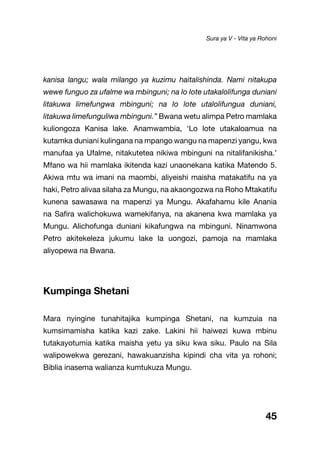 45
kanisa langu; wala milango ya kuzimu haitalishinda. Nami nitakupa
wewe funguo za ufalme wa mbinguni; na lo lote utakalolifunga duniani
litakuwa limefungwa mbinguni; na lo lote utalolifungua duniani,
litakuwa limefunguliwa mbinguni.” Bwana wetu alimpa Petro mamlaka
kuliongoza Kanisa lake. Anamwambia, ‘Lo lote utakaloamua na
kutamka duniani kulingana na mpango wangu na mapenzi yangu, kwa
manufaa ya Ufalme, nitakutetea nikiwa mbinguni na nitalifanikisha.’
Mfano wa hii mamlaka ikitenda kazi unaonekana katika Matendo 5.
Akiwa mtu wa imani na maombi, aliyeishi maisha matakatifu na ya
haki, Petro alivaa silaha za Mungu, na akaongozwa na Roho Mtakatifu
kunena sawasawa na mapenzi ya Mungu. Akafahamu kile Anania
na Safira walichokuwa wamekifanya, na akanena kwa mamlaka ya
Mungu. Alichofunga duniani kikafungwa na mbinguni. Ninamwona
Petro akitekeleza jukumu lake la uongozi, pamoja na mamlaka
aliyopewa na Bwana.
Kumpinga Shetani
Mara nyingine tunahitajika kumpinga Shetani, na kumzuia na
kumsimamisha katika kazi zake. Lakini hii haiwezi kuwa mbinu
tutakayotumia katika maisha yetu ya siku kwa siku. Paulo na Sila
walipowekwa gerezani, hawakuanzisha kipindi cha vita ya rohoni;
Biblia inasema walianza kumtukuza Mungu.
Sura ya V - Vita ya Rohoni
 