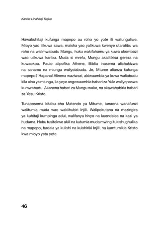Kanisa Linahitaji Kujua
46
Hawakuhitaji kufunga mapepo au roho yo yote ili wafunguliwe.
Mioyo yao ilikuwa sawa, maisha yao yalikuwa kwenye utaratibu wa
roho na walimwabudu Mungu, huku wakifahamu ya kuwa ukombozi
wao ulikuwa karibu. Muda si mrefu, Mungu akalitikisa gereza na
kuwaokoa. Paulo alipofika Athene, Biblia inasema alichukizwa
na sanamu na miungu waliyoiabudu. Je, Mtume alianza kufunga
mapepo? Hapana! Alinena waziwazi, akiwaambia ya kuwa waliabudu
kila aina ya miungu, ila yeye angewaambia habari za Yule waliyepaswa
kumwabudu. Akanena habari za Mungu wake, na akawahubiria habari
za Yesu Kristo.
Tunaposoma kitabu cha Matendo ya Mitume, tunaona wanafunzi
walitumia muda wao wakiihubiri Injili. Walipokutana na mazingira
ya kuhitaji kumpinga adui, walifanya hivyo na kuendelea na kazi ya
huduma. Hebu tusitekwe akili na kutumia muda mwingi tukishughulika
na mapepo, badala ya kuiishi na kuishiriki Injili, na kumtumikia Kristo
kwa mioyo yetu yote.
 