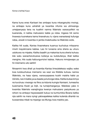 Kanisa Linahitaji Kujua
48
Kama kuna eneo Kanisani leo ambapo kuna mkanganyiko mwingi,
na ambapo kuna ushahidi ya kwamba mfumo wa ulimwengu
umejipenyeza tena na kuathiri namna Wakristo wanavyofikiri na
kuenenda, ni katika mahusiano kabla ya ndoa. Ingawa hili somo
linaweza kuonekana kama linawahusu tu vijana wanaotaraji kufunga
ndoa, ukweli ni kwamba ni jambo linalohusika na Wakristo wote.
Katika hili suala, Kanisa linaonekana kuamua kuchukua mitazamo
miwili inayokinzana kabisa. Leo hii tunaona ama sheria au uhuru
usiokuwa na mipaka. Katika baadhi ya makanisa kuna sheria kuhusu
kile watu wanachoruhusiwa kufanya au kutokufanya, ilhali katika
mengine, hilo suala halizungumziwi kabisa. Hakuna mmojawapo ya
hii misimamo ulio sahihi!
Ninaamini kwa dhati ya kwamba Kanisa limeutelekeza wajibu wake
kwa kutokuchukua msimamo wa wazi wa Kibiblia kuhusu namna
Wakristo, na hasa vijana, wanavyopaswa kuishi maisha halisi ya
Ukristo, iwe ni kabla ya au baada ya kufunga ndoa. Katika kukaa kimya
na kuruhusu viwango na fikra za kidunia kuingia Kanisani, tumeacha
kuisimamia Kweli ya Injili, na tumejichanganya. Matokeo yake ni
kwamba Wakristo wanajiingiza kwenye mahusiano yasiyokuwa ya
rohoni na ambayo hayawasaidii kukua na kumtumikia Bwana katika
njia sahihi na mara nyingi yakiwapelekea katika kutenda dhambi na
kuwaondoa mbali na mpango wa Mungu kwa maisha yao.
 