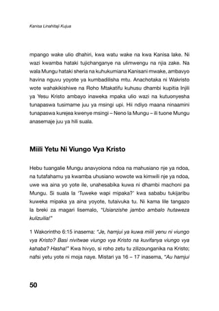Kanisa Linahitaji Kujua
50
mpango wake ulio dhahiri, kwa watu wake na kwa Kanisa lake. Ni
wazi kwamba hataki tujichanganye na ulimwengu na njia zake. Na
wala Mungu hataki sheria na kuhukumiana Kanisani mwake, ambavyo
havina nguvu yoyote ya kumbadilisha mtu. Anachotaka ni Wakristo
wote wahakikishiwe na Roho Mtakatifu kuhusu dhambi kupitia Injili
ya Yesu Kristo ambayo inaweka mpaka ulio wazi na kutuonyesha
tunapaswa tusimame juu ya msingi upi. Hii ndiyo maana ninaamini
tunapaswa kurejea kwenye msingi – Neno la Mungu – ili tuone Mungu
anasemaje juu ya hili suala.
Miili Yetu Ni Viungo Vya Kristo
Hebu tuangalie Mungu anavyoiona ndoa na mahusiano nje ya ndoa,
na tutafahamu ya kwamba uhusiano wowote wa kimwili nje ya ndoa,
uwe wa aina yo yote ile, unahesabika kuwa ni dhambi machoni pa
Mungu. Si suala la ‘Tuweke wapi mipaka?’ kwa sababu tukijaribu
kuweka mipaka ya aina yoyote, tutaivuka tu. Ni kama lile tangazo
la breki za magari lisemalo, “Usianzishe jambo ambalo hutaweza
kulizuilia!”
1 Wakorintho 6:15 inasema: “Je, hamjui ya kuwa miili yenu ni viungo
vya Kristo? Basi nivitwae viungo vya Kristo na kuvifanya viungo vya
kahaba? Hasha!” Kwa hivyo, si roho zetu tu zilizounganika na Kristo;
nafsi yetu yote ni moja naye. Mistari ya 16 – 17 inasema, “Au hamjui
 