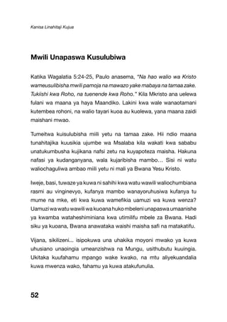 Kanisa Linahitaji Kujua
52
Mwili Unapaswa Kusulubiwa
Katika Wagalatia 5:24-25, Paulo anasema, “Na hao walio wa Kristo
wameusulibisha mwili pamoja na mawazo yake mabaya na tamaa zake.
Tukiishi kwa Roho, na tuenende kwa Roho.” Kila Mkristo ana uelewa
fulani wa maana ya haya Maandiko. Lakini kwa wale wanaotamani
kutembea rohoni, na walio tayari kuoa au kuolewa, yana maana zaidi
maishani mwao.
Tumeitwa kuisulubisha miili yetu na tamaa zake. Hii ndio maana
tunahitajika kuusikia ujumbe wa Msalaba kila wakati kwa sababu
unatukumbusha kujikana nafsi zetu na kuyapoteza maisha. Hakuna
nafasi ya kudanganyana, wala kujaribisha mambo… Sisi ni watu
waliochaguliwa ambao miili yetu ni mali ya Bwana Yesu Kristo.
Iweje, basi, tuwaze ya kuwa ni sahihi kwa watu wawili waliochumbiana
rasmi au vinginevyo, kufanya mambo wanayoruhusiwa kufanya tu
mume na mke, eti kwa kuwa wamefikia uamuzi wa kuwa wenza?
Uamuziwawatuwawiliwakuoanahukombeleniunapaswaumaanishe
ya kwamba wataheshiminiana kwa utimilifu mbele za Bwana. Hadi
siku ya kuoana, Bwana anawataka waishi maisha safi na matakatifu.
Vijana, sikilizeni... isipokuwa una uhakika moyoni mwako ya kuwa
uhusiano unaoingia umeanzishwa na Mungu, usithubutu kuuingia.
Ukitaka kuufahamu mpango wake kwako, na mtu aliyekuandalia
kuwa mwenza wako, fahamu ya kuwa atakufunulia.
 