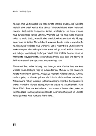 Kanisa Linahitaji Kujua
54
na safi. Injili ya Msalaba wa Yesu Kristo inaleta jawabu, na kuchora
msitari ulio wazi katika kila jambo tunalokabiliana nalo maishani
mwetu. Inatusaidia kuenenda katika uhakikisho, na kwa maana
hiyo tunatembea katika ushindi. Wakristo wa kila rika, walio kwenye
ndoa na walio bado, wanahitajika wasikilize kwa umakini kile Mungu
anachosema katika Neno lake ili waweze kuishi maisha matakatifu
na kufanyika vielelezo kwa wengine. Je! si ni jambo la utukufu moyo
wako unapokushuhudia ya kuwa kuna hali ya usafi katika uhusiano
wa ndugu wanaotaraji kufunga ndoa? Hili linaleta harufu nzuri ya
manukato inayopendeza. Ni ushuhuda mkuu kiasi gani wa nguvu ya
Injili watu wawili wanapooana juu ya msingi huu!
Ninaamini huu ndio mpango wa Mungu kwa Kanisa lake na kwa
watoto wake. Hakuna haja ya kukata tamaa. Mungu yu hai; anaweza
kuleta watu wawili pamoja. Anajua ya mbeleni. Anajua kila kitu kuhusu
maisha yetu, na shauku yake ni sisi tuishi maisha safi na matakatifu.
Ndio maana ni heri kusubiri, kuliko kujaribisha mambo. Fungua moyo
wako; mwache Mungu azungumze na wewe na akushawishi. Kwa
Yesu Kristo hakuna kuchelewa. Leo inaweza ikawa siku yako ya
kumtangazia Bwana ya kuwa unaenda kuishi maisha yako ya Ukristo
kabla ya ndoa kwa kulifuata Neno lake..
 