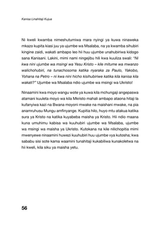 Kanisa Linahitaji Kujua
56
Ni kweli kwamba nimeshutumiwa mara nyingi ya kuwa ninaweka
mkazo kupita kiasi juu ya ujumbe wa Msalaba, na ya kwamba sihubiri
kingine zaidi, wakati ambapo leo hii huu ujumbe unahubiriwa kidogo
sana Kanisani. Lakini, mimi nami ningejibu hili kwa kuuliza swali: “Ni
kwa nini ujumbe wa msingi wa Yesu Kristo – kile mitume wa mwanzo
walichohubiri, na tunachosoma katika nyaraka za Paulo, Yakobo,
Yohana na Petro – ni kwa nini hicho kisihubiriwe katika kila kanisa kila
wakati?” Ujumbe wa Msalaba ndio ujumbe wa msingi wa Ukristo!
Ninaamini kwa moyo wangu wote ya kuwa kila mchungaji angepaswa
atamani kuuleta moyo wa kila Mkristo mahali ambapo ataona hitaji la
kufanyiwa kazi na Bwana moyoni mwake na maishani mwake, na pia
anamruhusu Mungu amfinyange. Kupitia hilo, huyo mtu atakua katika
sura ya Kristo na katika kuyabeba maisha ya Kristo. Hii ndio maana
kuna umuhimu kabisa wa kuuhubiri ujumbe wa Msalaba, ujumbe
wa msingi wa maisha ya Ukristo. Kutokana na kile nilichopitia mimi
mwenyewe ninaamini huwezi kuuhubiri huu ujumbe vya kutosha; kwa
sababu sisi sote kama waamini tunahitaji kukabiliwa kunakoletwa na
hii kweli, kila siku ya maisha yetu.
 
