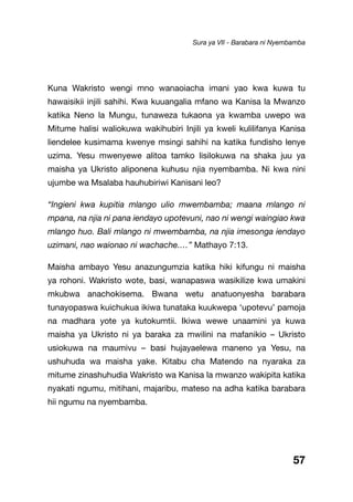 57
Kuna Wakristo wengi mno wanaoiacha imani yao kwa kuwa tu
hawaisikii injili sahihi. Kwa kuuangalia mfano wa Kanisa la Mwanzo
katika Neno la Mungu, tunaweza tukaona ya kwamba uwepo wa
Mitume halisi waliokuwa wakihubiri Injili ya kweli kulilifanya Kanisa
liendelee kusimama kwenye msingi sahihi na katika fundisho lenye
uzima. Yesu mwenyewe alitoa tamko lisilokuwa na shaka juu ya
maisha ya Ukristo aliponena kuhusu njia nyembamba. Ni kwa nini
ujumbe wa Msalaba hauhubiriwi Kanisani leo?
“Ingieni kwa kupitia mlango ulio mwembamba; maana mlango ni
mpana, na njia ni pana iendayo upotevuni, nao ni wengi waingiao kwa
mlango huo. Bali mlango ni mwembamba, na njia imesonga iendayo
uzimani, nao waionao ni wachache.…” Mathayo 7:13.
Maisha ambayo Yesu anazungumzia katika hiki kifungu ni maisha
ya rohoni. Wakristo wote, basi, wanapaswa wasikilize kwa umakini
mkubwa anachokisema. Bwana wetu anatuonyesha barabara
tunayopaswa kuichukua ikiwa tunataka kuukwepa ‘upotevu’ pamoja
na madhara yote ya kutokumtii. Ikiwa wewe unaamini ya kuwa
maisha ya Ukristo ni ya baraka za mwilini na mafanikio – Ukristo
usiokuwa na maumivu – basi hujayaelewa maneno ya Yesu, na
ushuhuda wa maisha yake. Kitabu cha Matendo na nyaraka za
mitume zinashuhudia Wakristo wa Kanisa la mwanzo wakipita katika
nyakati ngumu, mitihani, majaribu, mateso na adha katika barabara
hii ngumu na nyembamba.
Sura ya VII - Barabara ni Nyembamba
 
