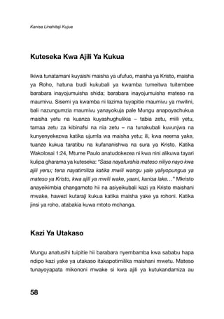 Kanisa Linahitaji Kujua
58
Kuteseka Kwa Ajili Ya Kukua
Ikiwa tunatamani kuyaishi maisha ya ufufuo, maisha ya Kristo, maisha
ya Roho, hatuna budi kukubali ya kwamba tumeitwa tuitembee
barabara inayojumuisha shida; barabara inayojumuisha mateso na
maumivu. Sisemi ya kwamba ni lazima tuyapitie maumivu ya mwilini,
bali nazungumzia maumivu yanayokuja pale Mungu anapoyachukua
maisha yetu na kuanza kuyashughulikia – tabia zetu, miili yetu,
tamaa zetu za kibinafsi na nia zetu – na tunakubali kuvunjwa na
kunyenyekezwa katika ujumla wa maisha yetu; ili, kwa neema yake,
tuanze kukua taratibu na kufananishwa na sura ya Kristo. Katika
Wakolosai 1:24, Mtume Paulo anatudokezea ni kwa nini alikuwa tayari
kulipa gharama ya kuteseka: “Sasa nayafurahia mateso niliyo nayo kwa
ajili yenu; tena nayatimiliza katika mwili wangu yale yaliyopungua ya
mateso ya Kristo, kwa ajili ya mwili wake, yaani, kanisa lake…” Mkristo
anayeikimbia changamoto hii na asiyeikubali kazi ya Kristo maishani
mwake, hawezi kutaraji kukua katika maisha yake ya rohoni. Katika
jinsi ya roho, atabakia kuwa mtoto mchanga.
Kazi Ya Utakaso
Mungu anatusihi tuipitie hii barabara nyembamba kwa sababu hapa
ndipo kazi yake ya utakaso itakapotimilika maishani mwetu. Mateso
tunayoyapata mikononi mwake si kwa ajili ya kutukandamiza au
 