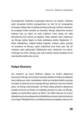 59
kutuangamiza. Tukijaribu kuyakwepa maumivu na mateso, matokeo
yake tunaweza kuishia kuangamizwa na hali ile ile tunayojaribu
kuikwepa. Wengi wetu tunataka kumfanyia Mungu mambo makubwa,
ila tunapata shida kukubali ya kwamba, Mungu alilazimika kwanza
kufanya kazi ya ndani na nzito maishani mwa wengi wa wale
aliowatumia kwa namna ya kipekee. Hebu tafakari watu mashuhuri
wa Mungu katika Agano la Kale waliotajwa katika Waebrania 11.
Wote walikabiliwa, walipita katika majaribu, mateso, adha, pamoja
na kurudiwa na Mungu: yaani, kujaribiwa kwa imani yao. Na, je!
matokeo yake yalikuwaje? Walifanyika watu mashuhuri wa rohoni,
mashujaa wa imani. Mungu yule yule anatuita tuipitie barabara ile ile
nyembamba katika siku za leo.
Kulipa Gharama
Je! unaamini ya kuwa Ibrahimu alijawa na furaha alipoamua
kumwamini Mungu na kumtoa mwanawe dhabihu? Atakuwa aliteseka
sana alipokuwa njiani wakielekea mahali pa kutolea dhabihu pamoja
na Isaka; ila aliamua kuutii mpango Mungu aliokuwa nao kwa maisha
yake, na Mungu akamzawadia. Je! Musa alilipa gharama alipoamua
kubeba shutuma ya Kristo na kuteseka pamoja na watu wa Mungu,
badala ya kuzifurahia hazina za Misri? Je! Habili alikuwa na huzuni
alipoelewa ya kuwa alipaswa kumtolea Bwana wazao wake wa kwanza
wa mifugo? Mtafakari Nuhu, je! alikata tamaa kwa sababu hakuna mtu
Sura ya VII - Barabara ni Nyembamba
 