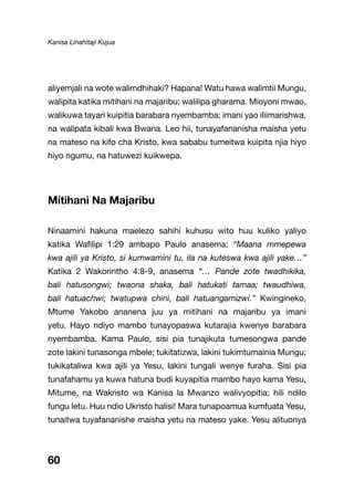 Kanisa Linahitaji Kujua
60
aliyemjali na wote walimdhihaki? Hapana! Watu hawa walimtii Mungu,
walipita katika mitihani na majaribu; walilipa gharama. Mioyoni mwao,
walikuwa tayari kuipitia barabara nyembamba; imani yao iliimarishwa,
na walipata kibali kwa Bwana. Leo hii, tunayafananisha maisha yetu
na mateso na kifo cha Kristo, kwa sababu tumeitwa kuipita njia hiyo
hiyo ngumu, na hatuwezi kuikwepa.
Mitihani Na Majaribu
Ninaamini hakuna maelezo sahihi kuhusu wito huu kuliko yaliyo
katika Wafilipi 1:29 ambapo Paulo anasema: “Maana mmepewa
kwa ajili ya Kristo, si kumwamini tu, ila na kuteswa kwa ajili yake…”
Katika 2 Wakorintho 4:8-9, anasema “… Pande zote twadhikika,
bali hatusongwi; twaona shaka, bali hatukati tamaa; twaudhiwa,
bali hatuachwi; twatupwa chini, bali hatuangamizwi.” Kwingineko,
Mtume Yakobo ananena juu ya mitihani na majaribu ya imani
yetu. Hayo ndiyo mambo tunayopaswa kutarajia kwenye barabara
nyembamba. Kama Paulo, sisi pia tunajikuta tumesongwa pande
zote lakini tunasonga mbele; tukitatizwa, lakini tukimtumainia Mungu;
tukikataliwa kwa ajili ya Yesu, lakini tungali wenye furaha. Sisi pia
tunafahamu ya kuwa hatuna budi kuyapitia mambo hayo kama Yesu,
Mitume, na Wakristo wa Kanisa la Mwanzo walivyopitia; hili ndilo
fungu letu. Huu ndio Ukristo halisi! Mara tunapoamua kumfuata Yesu,
tunaitwa tuyafananishe maisha yetu na mateso yake. Yesu alituonya
 