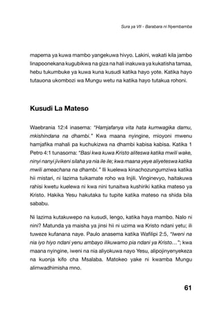 61
mapema ya kuwa mambo yangekuwa hivyo. Lakini, wakati kila jambo
linapoonekana kugubikwa na giza na hali inakuwa ya kukatisha tamaa,
hebu tukumbuke ya kuwa kuna kusudi katika hayo yote. Katika hayo
tutauona ukombozi wa Mungu wetu na katika hayo tutakua rohoni.
Kusudi La Mateso
Waebrania 12:4 inasema: “Hamjafanya vita hata kumwagika damu,
mkishindana na dhambi.” Kwa maana nyingine, mioyoni mwenu
hamjafika mahali pa kuchukizwa na dhambi kabisa kabisa. Katika 1
Petro 4:1 tunasoma: “Basi kwa kuwa Kristo aliteswa katika mwili wake,
ninyi nanyi jivikeni silaha ya nia ile ile; kwa maana yeye aliyeteswa katika
mwili ameachana na dhambi.” Ili kuelewa kinachozungumziwa katika
hii mistari, ni lazima tuikamate roho wa Injili. Vinginevyo, haitakuwa
rahisi kwetu kuelewa ni kwa nini tunaitwa kushiriki katika mateso ya
Kristo. Hakika Yesu hakutaka tu tupite katika mateso na shida bila
sababu.
Ni lazima kutakuwepo na kusudi, lengo, katika haya mambo. Nalo ni
nini? Matunda ya maisha ya jinsi hii ni uzima wa Kristo ndani yetu; ili
tuweze kufanana naye. Paulo anasema katika Wafilipi 2:5, “Iweni na
nia iyo hiyo ndani yenu ambayo ilikuwamo pia ndani ya Kristo…”; kwa
maana nyingine, iweni na nia aliyokuwa nayo Yesu, alipojinyenyekeza
na kuonja kifo cha Msalaba. Matokeo yake ni kwamba Mungu
alimwadhimisha mno.
Sura ya VII - Barabara ni Nyembamba
 