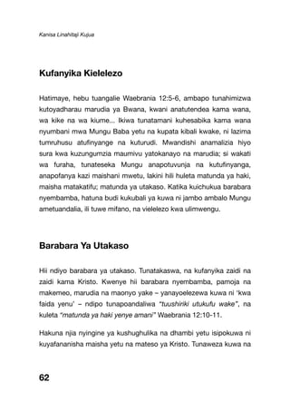 Kanisa Linahitaji Kujua
62
Kufanyika Kielelezo
Hatimaye, hebu tuangalie Waebrania 12:5-6, ambapo tunahimizwa
kutoyadharau marudia ya Bwana, kwani anatutendea kama wana,
wa kike na wa kiume... Ikiwa tunatamani kuhesabika kama wana
nyumbani mwa Mungu Baba yetu na kupata kibali kwake, ni lazima
tumruhusu atufinyange na kuturudi. Mwandishi anamalizia hiyo
sura kwa kuzungumzia maumivu yatokanayo na marudia; si wakati
wa furaha, tunateseka Mungu anapotuvunja na kutufinyanga,
anapofanya kazi maishani mwetu, lakini hili huleta matunda ya haki,
maisha matakatifu; matunda ya utakaso. Katika kuichukua barabara
nyembamba, hatuna budi kukubali ya kuwa ni jambo ambalo Mungu
ametuandalia, ili tuwe mifano, na vielelezo kwa ulimwengu.
Barabara Ya Utakaso
Hii ndiyo barabara ya utakaso. Tunatakaswa, na kufanyika zaidi na
zaidi kama Kristo. Kwenye hii barabara nyembamba, pamoja na
makemeo, marudia na maonyo yake – yanayoelezewa kuwa ni ‘kwa
faida yenu’ – ndipo tunapoandaliwa “tuushiriki utukufu wake”, na
kuleta “matunda ya haki yenye amani” Waebrania 12:10-11.
Hakuna njia nyingine ya kushughulika na dhambi yetu isipokuwa ni
kuyafananisha maisha yetu na mateso ya Kristo. Tunaweza kuwa na
 