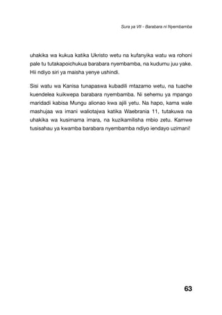 63
uhakika wa kukua katika Ukristo wetu na kufanyika watu wa rohoni
pale tu tutakapoichukua barabara nyembamba, na kudumu juu yake.
Hii ndiyo siri ya maisha yenye ushindi.
Sisi watu wa Kanisa tunapaswa kubadili mtazamo wetu, na tuache
kuendelea kuikwepa barabara nyembamba. Ni sehemu ya mpango
maridadi kabisa Mungu alionao kwa ajili yetu. Na hapo, kama wale
mashujaa wa imani waliotajwa katika Waebrania 11, tutakuwa na
uhakika wa kusimama imara, na kuzikamilisha mbio zetu. Kamwe
tusisahau ya kwamba barabara nyembamba ndiyo iendayo uzimani!
Sura ya VII - Barabara ni Nyembamba
 