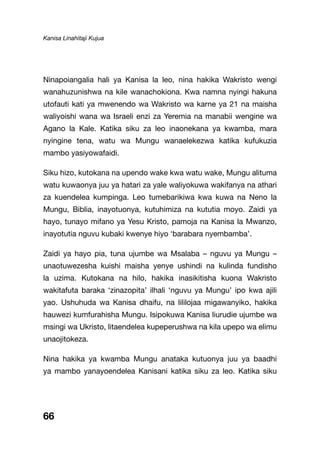 Kanisa Linahitaji Kujua
66
Ninapoiangalia hali ya Kanisa la leo, nina hakika Wakristo wengi
wanahuzunishwa na kile wanachokiona. Kwa namna nyingi hakuna
utofauti kati ya mwenendo wa Wakristo wa karne ya 21 na maisha
waliyoishi wana wa Israeli enzi za Yeremia na manabii wengine wa
Agano la Kale. Katika siku za leo inaonekana ya kwamba, mara
nyingine tena, watu wa Mungu wanaelekezwa katika kufukuzia
mambo yasiyowafaidi.
Siku hizo, kutokana na upendo wake kwa watu wake, Mungu alituma
watu kuwaonya juu ya hatari za yale waliyokuwa wakifanya na athari
za kuendelea kumpinga. Leo tumebarikiwa kwa kuwa na Neno la
Mungu, Biblia, inayotuonya, kutuhimiza na kututia moyo. Zaidi ya
hayo, tunayo mifano ya Yesu Kristo, pamoja na Kanisa la Mwanzo,
inayotutia nguvu kubaki kwenye hiyo ‘barabara nyembamba’.
Zaidi ya hayo pia, tuna ujumbe wa Msalaba – nguvu ya Mungu –
unaotuwezesha kuishi maisha yenye ushindi na kulinda fundisho
la uzima. Kutokana na hilo, hakika inasikitisha kuona Wakristo
wakitafuta baraka ‘zinazopita’ ilhali ‘nguvu ya Mungu’ ipo kwa ajili
yao. Ushuhuda wa Kanisa dhaifu, na lililojaa migawanyiko, hakika
hauwezi kumfurahisha Mungu. Isipokuwa Kanisa liurudie ujumbe wa
msingi wa Ukristo, litaendelea kupeperushwa na kila upepo wa elimu
unaojitokeza.
Nina hakika ya kwamba Mungu anataka kutuonya juu ya baadhi
ya mambo yanayoendelea Kanisani katika siku za leo. Katika siku
 