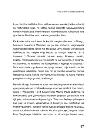 67
tunazoishi Kanisa litakabiliwa: katika mwenendo wake, katika mahubiri
na mafundisho yake, na katika namna Wakristo wanavyohimizwa
kuyaishi maisha yao. Imani yangu ni kwamba kupitia kuhubiriwa kwa
ujumbe wa Msalaba, watu wa Mungu watakabiliwa.
Katika siku zake, nabii Yeremia, kupitia maagizo aliopewa na Mungu,
hakuacha kuwaonya Waisraeli juu ya kile ambacho kingewapata
kama wangeendelea katika njia zao zenye uovu. Wakati ule walikuwa
wakifukuzia vitu vingine vingi badala ya Mungu. Yeremia 1:9-10
inasema, “...Tazama, nimetia maneno yangu kinywani mwako;
angalia, nimekuweka leo juu ya mataifa na juu ya falme, ili kung’oa,
na kubomoa, na kuharibu, na kuangamiza; ili kujenga na kupanda.”
Sote tutakubaliana ya kuwa mara nyingi maonyo huja wakati mambo
yanahitajika kubadilika. Katika siku hizi za mwisho, ninaamini Kanisa
litakabiliwa katika namna linavyomtumikia Mungu, na katika mambo
yanayoivuta mioyo ya watu wa Mungu!
Neno la Mungu linasema ya kuwa mambo yaliyofanyika katika vizazi
vya nyuma yalikuwa ni mifano kuvionya vizazi vya mbeleni. Kwa mfano,
katika 1 Wakorintho 10:11 tunamwoma Mtume Paulo akitamka ya
kuwa mambo yote yaliyowapata Waisraeli jangwani yaliandikwa kwa
ajili yetu, sisi waamini wa Agano Jipya; “Basi mambo hayo yaliwapata
kwa jinsi ya mifano, yakaandikwa ili kutuonya sisi, tuliofikiliwa na
miisho ya zamani.” Tunaishi katika nyakati ambapo maisha ya juu juu,
au ya kurushwa huku na huku na kila aina ya upepo, hayana nafasi
tena. Vinginevyo tutajikuta tukivutwa na ulimwengu haraka sana,
Sura ya VIII - Kanisa Litakabiliwa
 