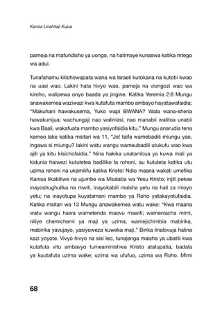 Kanisa Linahitaji Kujua
68
pamoja na mafundisho ya uongo, na hatimaye kunaswa katika mtego
wa adui.
Tunafahamu kilichowapata wana wa Israeli kutokana na kutotii kwao
na uasi wao. Lakini hata hivyo wao, pamoja na viongozi wao wa
kiroho, walipewa onyo baada ya jingine. Katika Yeremia 2:8 Mungu
anawakemea waziwazi kwa kutafuta mambo ambayo hayatawafaidia:
“Makuhani hawakusema, Yuko wapi BWANA? Wala wana-sheria
hawakunijua; wachungaji nao waliniasi, nao manabii walitoa unabii
kwa Baali, wakafuata mambo yasiyofaidia kitu.” Mungu anarudia tena
kemeo lake katika msitari wa 11, “Je! taifa wamebadili miungu yao,
ingawa si miungu? lakini watu wangu wameubadili utukufu wao kwa
ajili ya kitu kisichofaidia.” Nina hakika unatambua ya kuwa mali ya
kidunia haiwezi kutuletea badiliko la rohoni, au kutuleta katika utu
uzima rohoni na ukamilifu katika Kristo! Ndio maana wakati umefika
Kanisa likabiliwe na ujumbe wa Msalaba wa Yesu Kristo; injili pekee
inayoshughulika na mwili, inayokabili maisha yetu na hali za mioyo
yetu; na inayotupa kuyatamani mambo ya Roho yatakayotufaidia.
Katika msitari wa 13 Mungu anawakemea watu wake: “Kwa maana
watu wangu hawa wametenda maovu mawili; wameniacha mimi,
niliye chemichemi ya maji ya uzima, wamejichimbia mabirika,
mabirika yavujayo, yasiyoweza kuweka maji.” Birika linalovuja halina
kazi yoyote. Vivyo hivyo na sisi leo, tunajenga maisha ya ubatili kwa
kutafuta vitu ambavyo tumeaminishwa Kristo atatupatia, badala
ya kuutafuta uzima wake; uzima wa ufufuo, uzima wa Roho. Mimi
 
