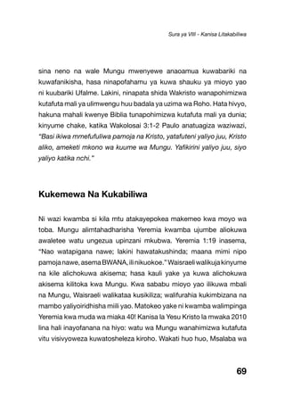 69
sina neno na wale Mungu mwenyewe anaoamua kuwabariki na
kuwafanikisha, hasa ninapofahamu ya kuwa shauku ya mioyo yao
ni kuubariki Ufalme. Lakini, ninapata shida Wakristo wanapohimizwa
kutafuta mali ya ulimwengu huu badala ya uzima wa Roho. Hata hivyo,
hakuna mahali kwenye Biblia tunapohimizwa kutafuta mali ya dunia;
kinyume chake, katika Wakolosai 3:1-2 Paulo anatuagiza waziwazi,
“Basi ikiwa mmefufuliwa pamoja na Kristo, yatafuteni yaliyo juu, Kristo
aliko, ameketi mkono wa kuume wa Mungu. Yafikirini yaliyo juu, siyo
yaliyo katika nchi.”
Kukemewa Na Kukabiliwa
Ni wazi kwamba si kila mtu atakayepokea makemeo kwa moyo wa
toba. Mungu alimtahadharisha Yeremia kwamba ujumbe aliokuwa
awaletee watu ungezua upinzani mkubwa. Yeremia 1:19 inasema,
“Nao watapigana nawe; lakini hawatakushinda; maana mimi nipo
pamojanawe,asemaBWANA,ilinikuokoe.”Waisraeliwalikujakinyume
na kile alichokuwa akisema; hasa kauli yake ya kuwa alichokuwa
akisema kilitoka kwa Mungu. Kwa sababu mioyo yao ilikuwa mbali
na Mungu, Waisraeli walikataa kusikiliza; walifurahia kukimbizana na
mambo yaliyoiridhisha miili yao. Matokeo yake ni kwamba walimpinga
Yeremia kwa muda wa miaka 40! Kanisa la Yesu Kristo la mwaka 2010
lina hali inayofanana na hiyo: watu wa Mungu wanahimizwa kutafuta
vitu visivyoweza kuwatosheleza kiroho. Wakati huo huo, Msalaba wa
Sura ya VIII - Kanisa Litakabiliwa
 