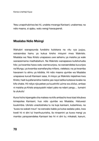 Kanisa Linahitaji Kujua
70
Yesu unapohubiriwa leo hii, unaleta mwanga Kanisani; unakemea; na
ndio maana, si ajabu, watu wengi hawaupendi.
Msalaba Ndio Msingi
Wahubiri wanapounda fundisho kutokana na vitu vya juujuu,
wanaondoa hamu ya kukua kiroho mioyoni mwa Wakristo.
Msalaba wa Yesu Kristo unapaswa uwe sehemu ya maisha ya wale
wanaosimama madhabahuni. Na Wakristo wanapaswa kulishuhudia
hilo; ya kwamba hawa watu wamevunjwa, na wanaendelea kuvunjwa
na Mungu; ya kwamba wamefanyika mifano, vielelezo; na ya kwamba
hawaneni tu elimu ya kibiblia. Hii ndio maana ujumbe wa Msalaba
unapaswa kurudi Kanisani sasa, ili mioyo ya Wakristo irejeshwe kwa
Kristo; hadi kuyafananisha maisha yao naye katika kuteswa kwake na
kifo chake. Hii ndiyo njia pekee ya kuushiriki uzima wa ufufuo, ambao
ni maisha ya Kristo anayoyaishi ndani yako na ndani yangu… tumaini
la utukufu!
Kuna hicho kipengele cha mateso na kifo ambacho kwa kiasi kikubwa
kimepotea Kanisani; huo ndio ujumbe wa Msalaba. Hatuwezi
kuukimbia. Ukristo unaotosheka tu na kuja kanisani, kubarikiwa, na
‘kuwa na wakati mzuri’ na wenzako kabla ya kutoa sadaka yako, kwa
kweli hii ni dini tu! Inanihuzunisha, ila ninaamini ya kuwa mengi ya
mambo yanayoendelea Kanisani leo hii ni dini tu; mikakati, kanuni,
 