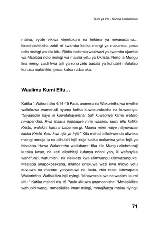 71
mbinu, vyote vikiwa vimetokana na hekima ya mwanadamu…
kinachosikitisha zaidi ni kwamba katika mengi ya makanisa, pesa
ndio msingi wa kila kitu. Biblia inatamka waziwazi ya kwamba ujumbe
wa Msalaba ndio msingi wa maisha yetu ya Ukristo. Neno la Mungu
lina mengi zaidi kwa ajili ya roho zetu badala ya kuhubiri mfululizo
kuhusu mafanikio, pesa, kutoa na baraka.
Waalimu Kumi Elfu…
Katika 1 Wakorintho 4:14-15 Paulo ananena na Wakorintho wa mwilini
waliokuwa wamerudi nyuma katika kuwakumbusha na kuwaonya:
“Siyaandiki hayo ili kuwatahayarisha; bali kuwaonya kama watoto
niwapendao. Kwa maana ijapokuwa mna waalimu kumi elfu katika
Kristo, walakini hamna baba wengi. Maana mimi ndiye niliyewazaa
katika Kristo Yesu kwa njia ya Injili.” Kila mahali alikokwenda aliweka
msingi mmoja tu na alihubiri injili moja katika makanisa yote: Injili ya
Msalaba. Hawa Wakorintho walifahamu fika kile Mungu alichotaraji
kutoka kwao, na kazi aliyohitaji kufanya ndani yao, ili wafanyike
wanafunzi, watumishi, na vielelezo kwa ulimwengu uliowazunguka.
Msalaba unapokosekana, mlango unakuwa wazi kwa mioyo yetu
kuvutwa na mambo yasiyokuwa na faida. Hilo ndilo lililowapata
Wakorintho. Walisikiliza injili nyingi. “Mnaweza kuwa na waalimu kumi
elfu.” Katika msitari wa 15 Paulo alikuwa anamaanisha: ‘Mmesikiliza
wahubiri wengi, mmesikiliza imani nyingi, mmejifunza mbinu nyingi;
Sura ya VIII - Kanisa Litakabiliwa
 