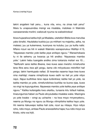 Kanisa Linahitaji Kujua
72
lakini angalieni hali yenu… kuna vita, wivu, na zinaa kati yenu!’
Mara tu unapouondoa msingi wa msalaba, matokeo ni Wakristo
wanaoenenda mwilini; waliorudi nyuma na walioshindwa!
Ikiwa hujazaliwa katika Injili ya Msalaba, utaitafsiri Biblia kwa manufaa
yako binafsi. Hautataka kusikia juu ya mitihani na majaribu, adha, na
mateso; juu ya kukemewa, kuonywa na kutubu; juu ya kuifia nafsi.
Mfano mzuri wa hili ni wakati Wakristo wanaponukuu Wafilipi 4:13,
“Nayaweza mambo yote katika yeye anitiaye nguvu.” Wanachokazia
tu ni ile sehemu ya kwanza ya hili andiko: ‘Nayaweza mambo
yote.’ Lakini hebu tuangalie andiko zima tukianzia msitari wa 10…
”Nalifurahi sana katika Bwana, kwa kuwa sasa mwisho mmehuisha
tena fikra zenu kwa ajili yangu, kama vile mlivyokuwa mkinifikiri hali
yangu; lakini hamkupata nafasi. Si kwamba nasema haya kwa kuwa
nina mahitaji; maana nimejifunza kuwa radhi na hali yo yote niliyo
nayo. Najua kudhiliwa tena najua kufanikiwa; katika hali yo yote, na
katika mambo yo yote, nimefundishwa kushiba na kuona njaa, kuwa
na vingi na kupungukiwa. Nayaweza mambo yote katika yeye anitiaye
nguvu.” Katika kuliangalia kwa ukaribu, tunaona kitu tofauti kabisa,
linazungumza habari za Paulo alivyoubeba msalaba wake. Mazingira
yo yote kwake – wingi au uchache – na kwa moyo mnyenyekevu,
neema ya Mungu na nguvu za Mungu vilimpitisha katika hayo yote.
Hii neema itakuwepo katika hali zote, nzuri au mbaya. Hiyo ndiyo
roho, ndio moyo, ambao Paulo anawasilisha hapa; huu ndio moyo wa
Kristo, roho wa Injili.
 