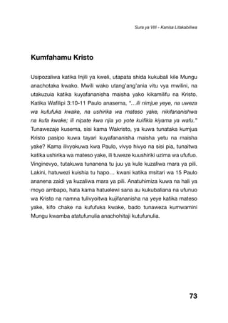 73
Kumfahamu Kristo
Usipozaliwa katika Injili ya kweli, utapata shida kukubali kile Mungu
anachotaka kwako. Mwili wako utang’ang’ania vitu vya mwilini, na
utakuzuia katika kuyafananisha maisha yako kikamilifu na Kristo.
Katika Wafilipi 3:10-11 Paulo anasema, “…ili nimjue yeye, na uweza
wa kufufuka kwake, na ushirika wa mateso yake, nikifananishwa
na kufa kwake; ili nipate kwa njia yo yote kuifikia kiyama ya wafu.”
Tunawezaje kusema, sisi kama Wakristo, ya kuwa tunataka kumjua
Kristo pasipo kuwa tayari kuyafananisha maisha yetu na maisha
yake? Kama ilivyokuwa kwa Paulo, vivyo hivyo na sisi pia, tunaitwa
katika ushirika wa mateso yake, ili tuweze kuushiriki uzima wa ufufuo.
Vinginevyo, tutakuwa tunanena tu juu ya kule kuzaliwa mara ya pili.
Lakini, hatuwezi kuishia tu hapo… kwani katika msitari wa 15 Paulo
ananena zaidi ya kuzaliwa mara ya pili. Anatuhimiza kuwa na hali ya
moyo ambapo, hata kama hatuelewi sana au kukubaliana na ufunuo
wa Kristo na namna tulivyoitwa kujifananisha na yeye katika mateso
yake, kifo chake na kufufuka kwake, bado tunaweza kumwamini
Mungu kwamba atatufunulia anachohitaji kutufunulia.
Sura ya VIII - Kanisa Litakabiliwa
 