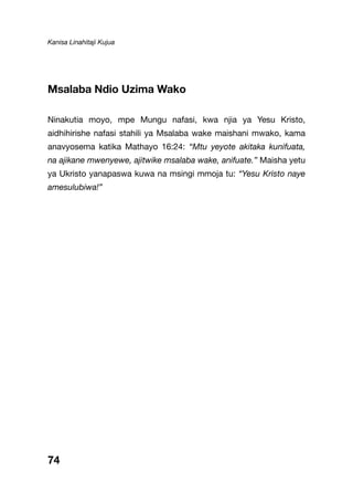 Kanisa Linahitaji Kujua
74
Msalaba Ndio Uzima Wako
Ninakutia moyo, mpe Mungu nafasi, kwa njia ya Yesu Kristo,
aidhihirishe nafasi stahili ya Msalaba wake maishani mwako, kama
anavyosema katika Mathayo 16:24: “Mtu yeyote akitaka kunifuata,
na ajikane mwenyewe, ajitwike msalaba wake, anifuate.” Maisha yetu
ya Ukristo yanapaswa kuwa na msingi mmoja tu: “Yesu Kristo naye
amesulubiwa!”
 