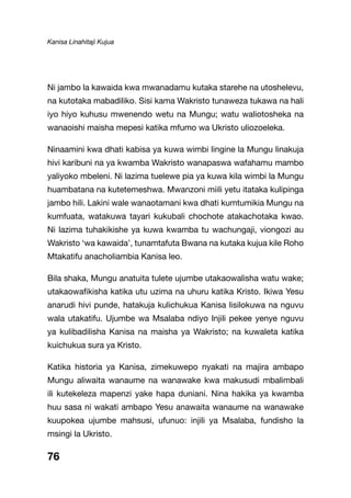 Kanisa Linahitaji Kujua
76
Ni jambo la kawaida kwa mwanadamu kutaka starehe na utoshelevu,
na kutotaka mabadiliko. Sisi kama Wakristo tunaweza tukawa na hali
iyo hiyo kuhusu mwenendo wetu na Mungu; watu waliotosheka na
wanaoishi maisha mepesi katika mfumo wa Ukristo uliozoeleka.
Ninaamini kwa dhati kabisa ya kuwa wimbi lingine la Mungu linakuja
hivi karibuni na ya kwamba Wakristo wanapaswa wafahamu mambo
yaliyoko mbeleni. Ni lazima tuelewe pia ya kuwa kila wimbi la Mungu
huambatana na kutetemeshwa. Mwanzoni miili yetu itataka kulipinga
jambo hili. Lakini wale wanaotamani kwa dhati kumtumikia Mungu na
kumfuata, watakuwa tayari kukubali chochote atakachotaka kwao.
Ni lazima tuhakikishe ya kuwa kwamba tu wachungaji, viongozi au
Wakristo ‘wa kawaida’, tunamtafuta Bwana na kutaka kujua kile Roho
Mtakatifu anacholiambia Kanisa leo.
Bila shaka, Mungu anatuita tulete ujumbe utakaowalisha watu wake;
utakaowafikisha katika utu uzima na uhuru katika Kristo. Ikiwa Yesu
anarudi hivi punde, hatakuja kulichukua Kanisa lisilokuwa na nguvu
wala utakatifu. Ujumbe wa Msalaba ndiyo Injili pekee yenye nguvu
ya kulibadilisha Kanisa na maisha ya Wakristo; na kuwaleta katika
kuichukua sura ya Kristo.
Katika historia ya Kanisa, zimekuwepo nyakati na majira ambapo
Mungu aliwaita wanaume na wanawake kwa makusudi mbalimbali
ili kutekeleza mapenzi yake hapa duniani. Nina hakika ya kwamba
huu sasa ni wakati ambapo Yesu anawaita wanaume na wanawake
kuupokea ujumbe mahsusi, ufunuo: injili ya Msalaba, fundisho la
msingi la Ukristo.
 