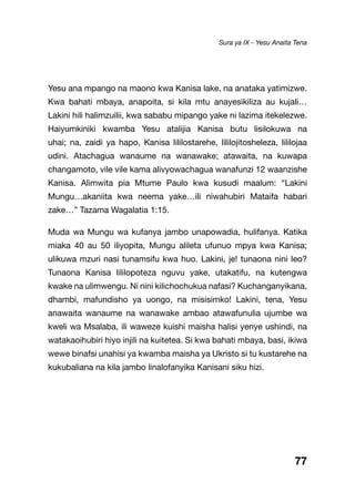 77
Yesu ana mpango na maono kwa Kanisa lake, na anataka yatimizwe.
Kwa bahati mbaya, anapoita, si kila mtu anayesikiliza au kujali…
Lakini hili halimzuilii, kwa sababu mipango yake ni lazima itekelezwe.
Haiyumkiniki kwamba Yesu atalijia Kanisa butu lisilokuwa na
uhai; na, zaidi ya hapo, Kanisa lililostarehe, lililojitosheleza, lililojaa
udini. Atachagua wanaume na wanawake; atawaita, na kuwapa
changamoto, vile vile kama alivyowachagua wanafunzi 12 waanzishe
Kanisa. Alimwita pia Mtume Paulo kwa kusudi maalum: “Lakini
Mungu…akaniita kwa neema yake…ili niwahubiri Mataifa habari
zake…” Tazama Wagalatia 1:15.
Muda wa Mungu wa kufanya jambo unapowadia, hulifanya. Katika
miaka 40 au 50 iliyopita, Mungu alileta ufunuo mpya kwa Kanisa;
ulikuwa mzuri nasi tunamsifu kwa huo. Lakini, je! tunaona nini leo?
Tunaona Kanisa lililopoteza nguvu yake, utakatifu, na kutengwa
kwake na ulimwengu. Ni nini kilichochukua nafasi? Kuchanganyikana,
dhambi, mafundisho ya uongo, na misisimko! Lakini, tena, Yesu
anawaita wanaume na wanawake ambao atawafunulia ujumbe wa
kweli wa Msalaba, ili waweze kuishi maisha halisi yenye ushindi, na
watakaoihubiri hiyo injili na kuitetea. Si kwa bahati mbaya, basi, ikiwa
wewe binafsi unahisi ya kwamba maisha ya Ukristo si tu kustarehe na
kukubaliana na kila jambo linalofanyika Kanisani siku hizi.
Sura ya IX - Yesu Anaita Tena
 