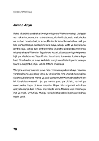 Kanisa Linahitaji Kujua
78
Jambo Jipya
Roho Mtakatifu anabisha kwenye mioyo ya Wakristo wengi; viongozi
wa makanisa, wanaume na wanawake, duniani kote; watu waliochoka
na ambao hawakubali ya kuwa Kanisa la Yesu Kristo halina zaidi ya
hiki wanachokiona. Ninaamini kwa moyo wangu wote ya kuwa kuna
jambo jipya, jambo zuri, ambalo Roho Mtakatifu anajiandaa kuinenea
mioyo ya hawa Wakristo. Tayari yuko kazini, akiandaa mioyo kuipokea
Injili ya Msalaba wa Yesu Kristo, hata kama tunaweza tusiione hiyo
kazi. Nina hakika ya kuwa Wakristo wengi wanahisi mioyoni mwao ya
kuwa kuna jambo jipya, jambo tofauti, linalokuja.
Wengine wenu mnaweza kuwa hata mmewaza ya kuwa haya mawazo
yanatokananauasindaniyenu,auyakwambamnauhurubinafsikatika
kutokukubaliana na mengi ya yale yanayohubiriwa madhabahuni leo
hii. Unajiuliza maswali... juu ya maisha yako ya Ukristo, na hali ya
moyo wako. Huyu ni Yesu anayeita! Hapa hatuzungumzii wito kwa
ajili ya huduma, bali ni Yesu anayekuita kama Mkristo uishi maisha ya
injili ya kweli, umruhusu Mungu kuikamilisha kazi ile njema aliyoianza
ndani yako.
 